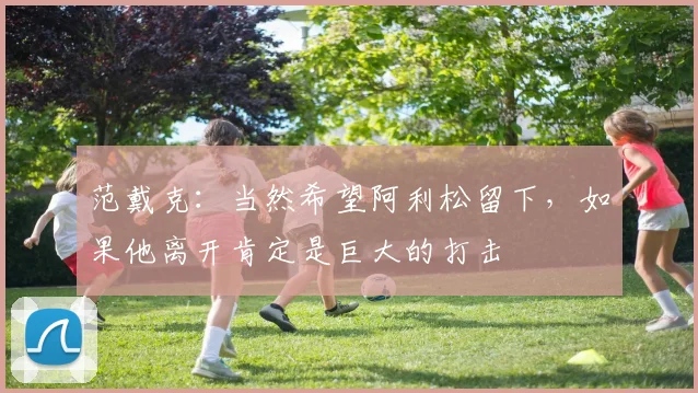 范戴克：当然希望阿利松留下，如果他离开肯定是巨大的打击